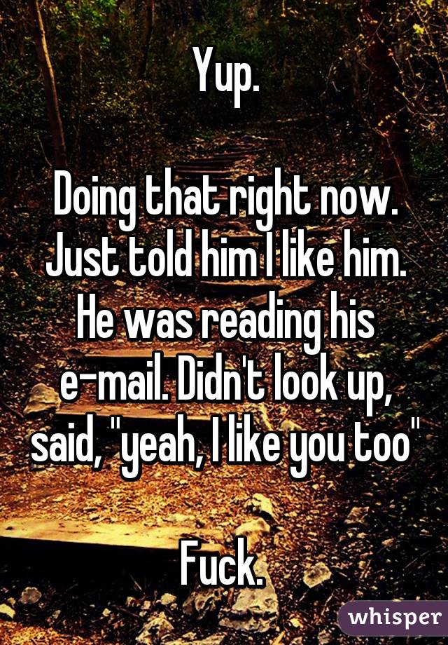 Yup.

Doing that right now. Just told him I like him. He was reading his e-mail. Didn't look up, said, "yeah, I like you too"   
Fuck. 