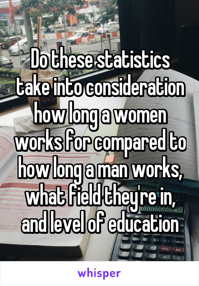 Do these statistics take into consideration how long a women works for compared to how long a man works, what field they're in, and level of education