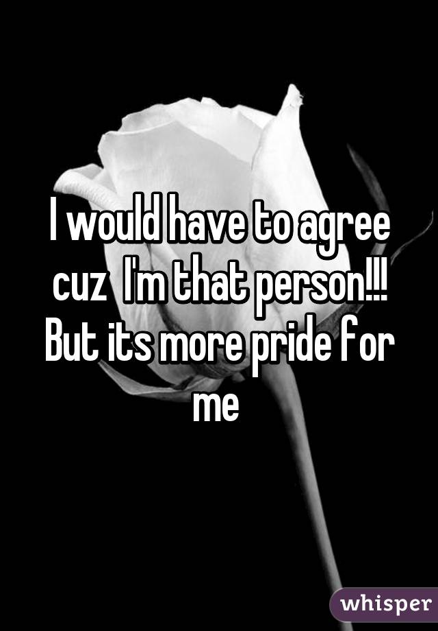 I would have to agree cuz  I'm that person!!! But its more pride for me 