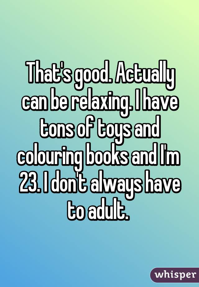 That's good. Actually can be relaxing. I have tons of toys and colouring books and I'm  23. I don't always have to adult. 