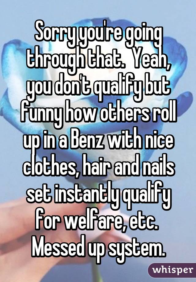 Sorry you're going through that.  Yeah, you don't qualify but funny how others roll up in a Benz with nice clothes, hair and nails set instantly qualify for welfare, etc.  Messed up system.