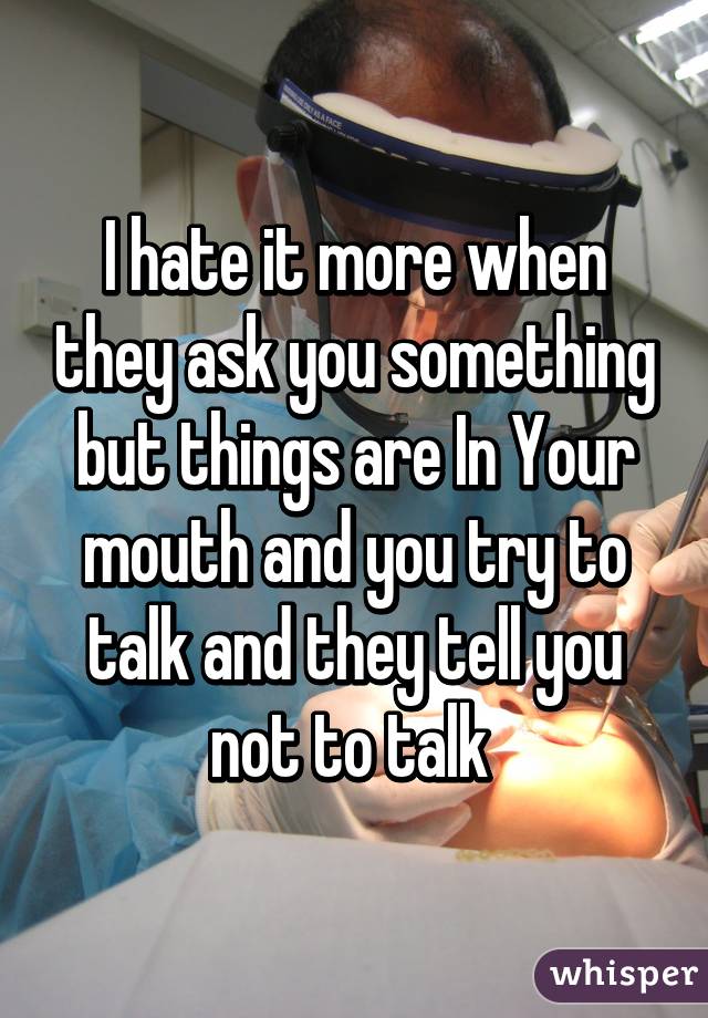 I hate it more when they ask you something but things are In Your mouth and you try to talk and they tell you not to talk 