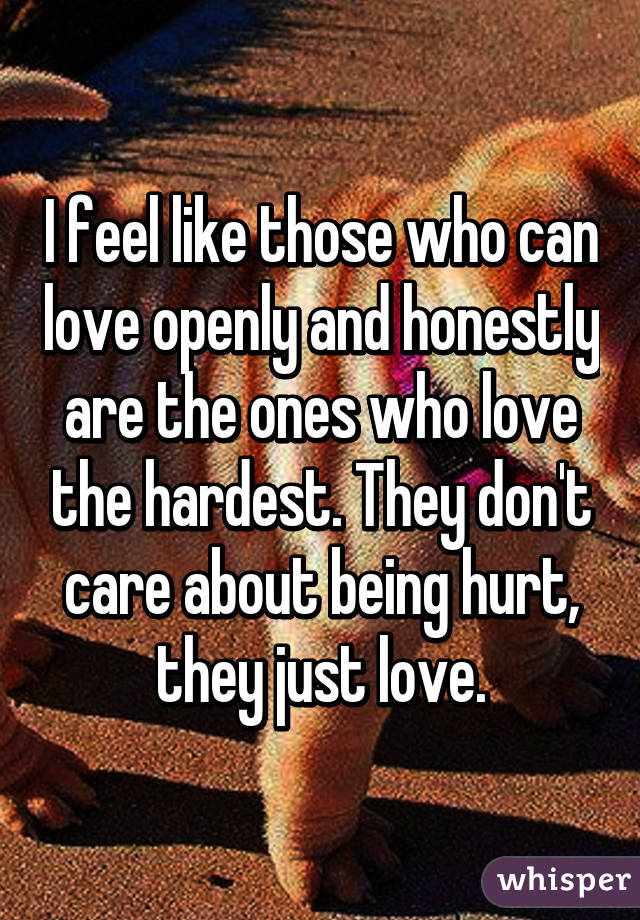 I feel like those who can love openly and honestly are the ones who love the hardest. They don't care about being hurt, they just love.