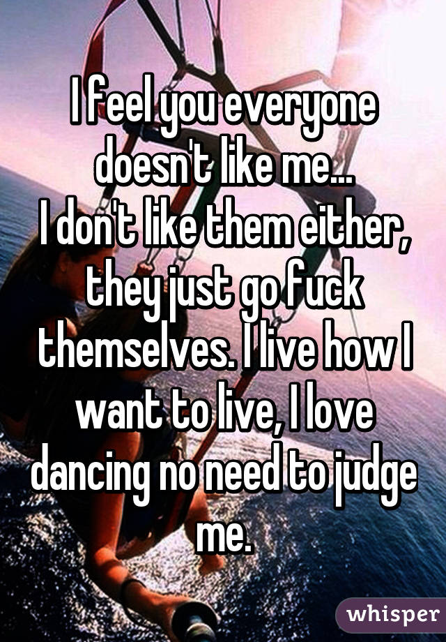 I feel you everyone doesn't like me...
I don't like them either, they just go fuck themselves. I live how I want to live, I love dancing no need to judge me.
