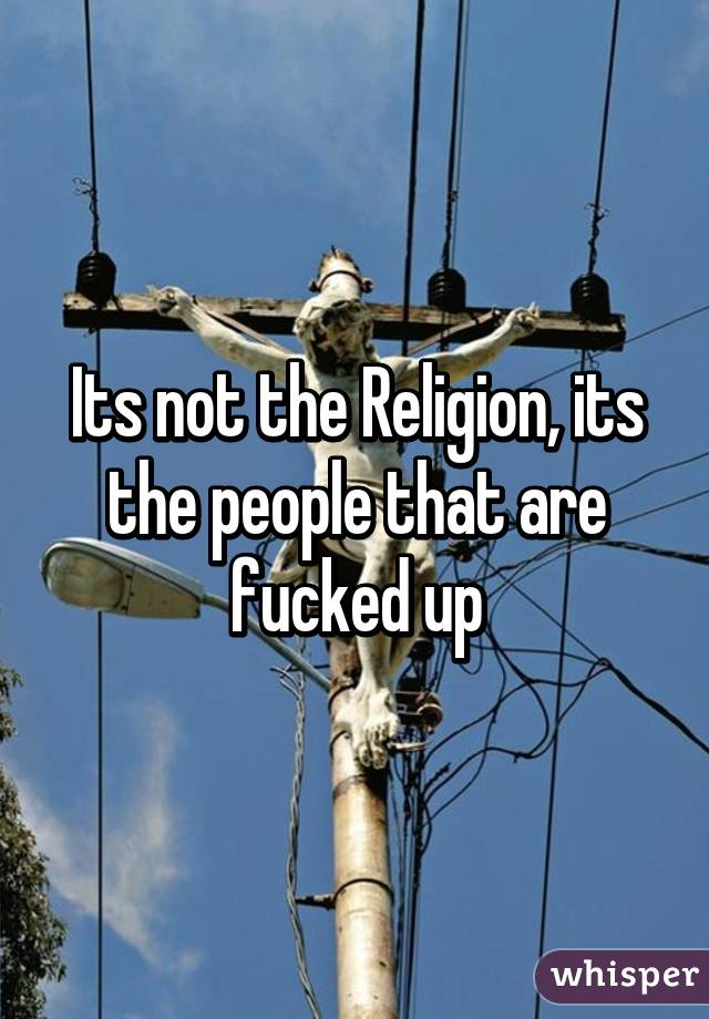 Its not the Religion, its the people that are fucked up
