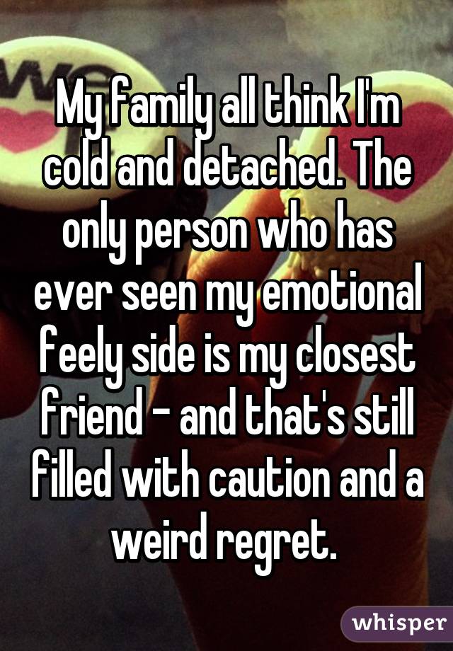 My family all think I'm cold and detached. The only person who has ever seen my emotional feely side is my closest friend - and that's still filled with caution and a weird regret. 