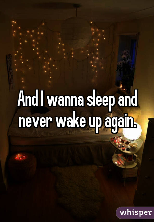 And I wanna sleep and never wake up again.