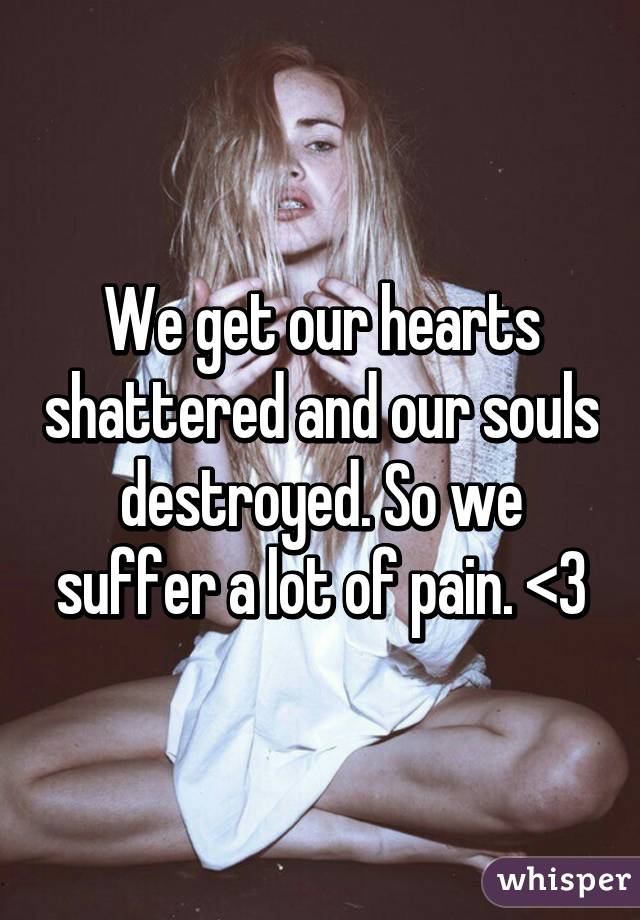 We get our hearts shattered and our souls destroyed. So we suffer a lot of pain. <\3