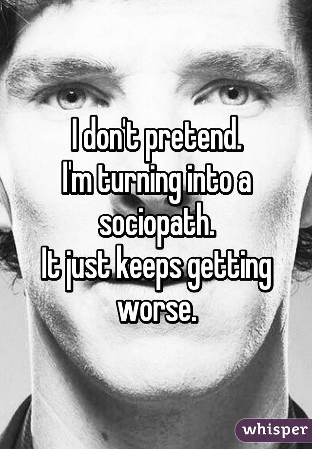 I don't pretend.
I'm turning into a sociopath.
It just keeps getting worse.