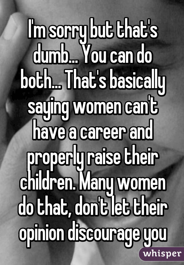 I'm sorry but that's dumb... You can do both... That's basically saying women can't have a career and properly raise their children. Many women do that, don't let their opinion discourage you