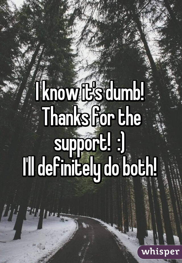 I know it's dumb! 
Thanks for the support!  :) 
I'll definitely do both! 