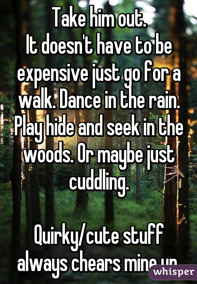 Take him out.
It doesn't have to be expensive just go for a walk. Dance in the rain. Play hide and seek in the woods. Or maybe just cuddling.
 
Quirky/cute stuff always chears mine up.
