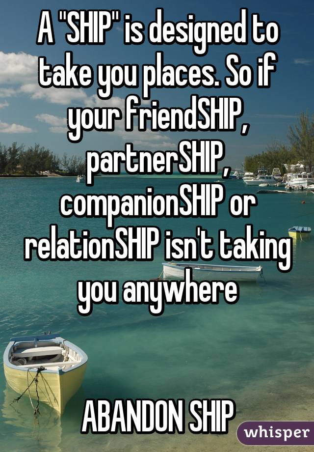 A "SHIP" is designed to take you places. So if your friendSHIP, partnerSHIP, companionSHIP or relationSHIP isn't taking you anywhere


ABANDON SHIP
