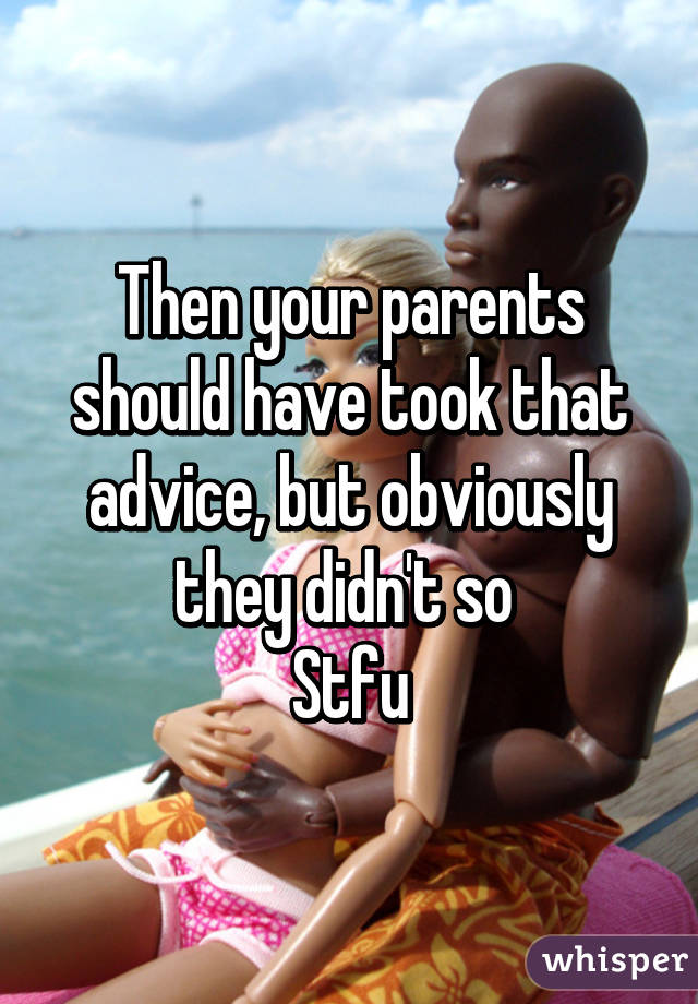 Then your parents should have took that advice, but obviously they didn't so 
Stfu