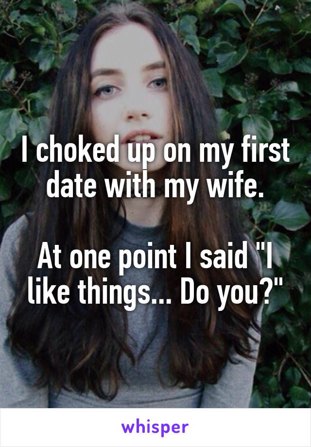 I choked up on my first date with my wife.

At one point I said "I like things... Do you?"