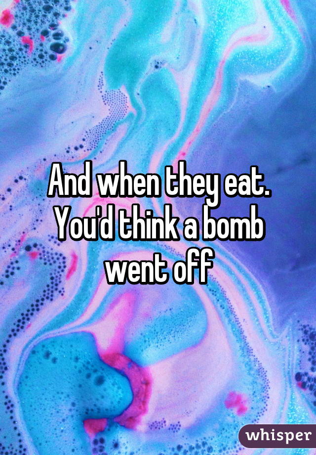 And when they eat. You'd think a bomb went off