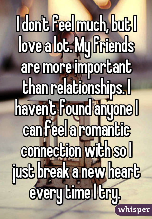 I don't feel much, but I love a lot. My friends are more important than relationships. I haven't found anyone I can feel a romantic connection with so I just break a new heart every time I try. 