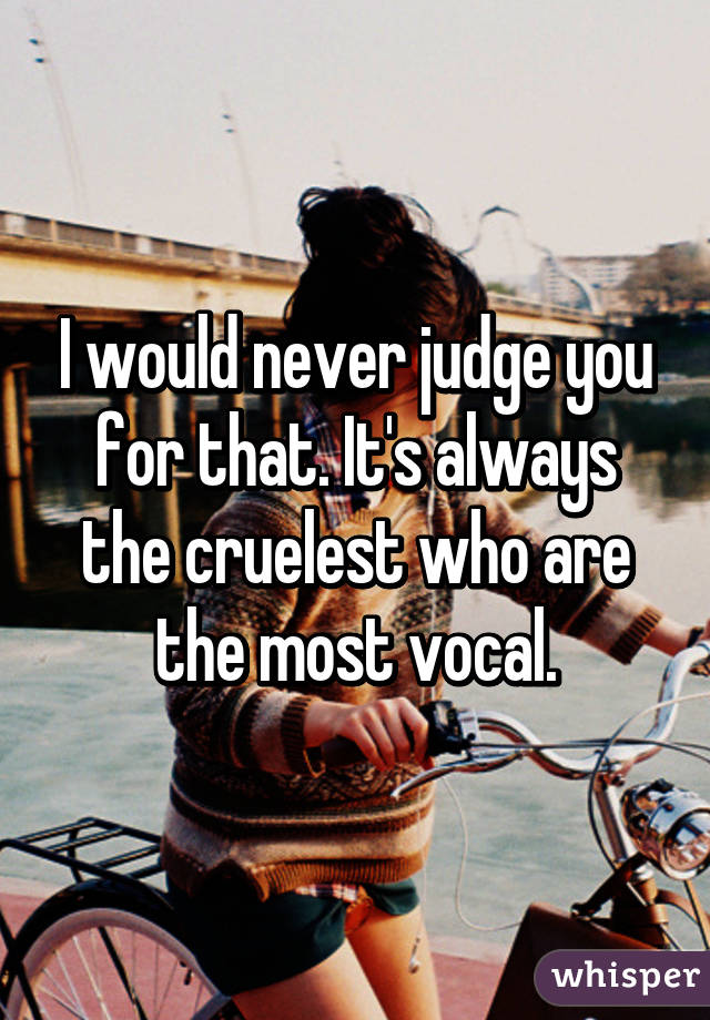 I would never judge you for that. It's always the cruelest who are the most vocal.