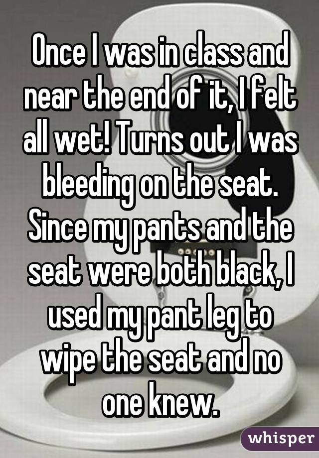 Once I was in class and near the end of it, I felt all wet! Turns out I was bleeding on the seat. Since my pants and the seat were both black, I used my pant leg to wipe the seat and no one knew.