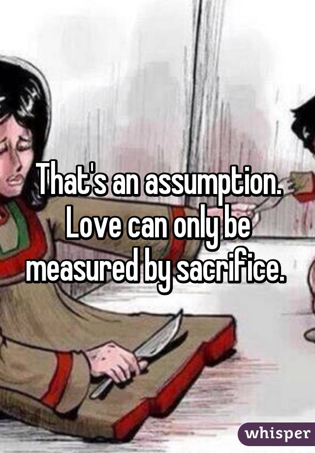 That's an assumption. Love can only be measured by sacrifice. 