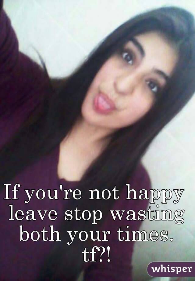 If you're not happy leave stop wasting both your times.
 tf?!