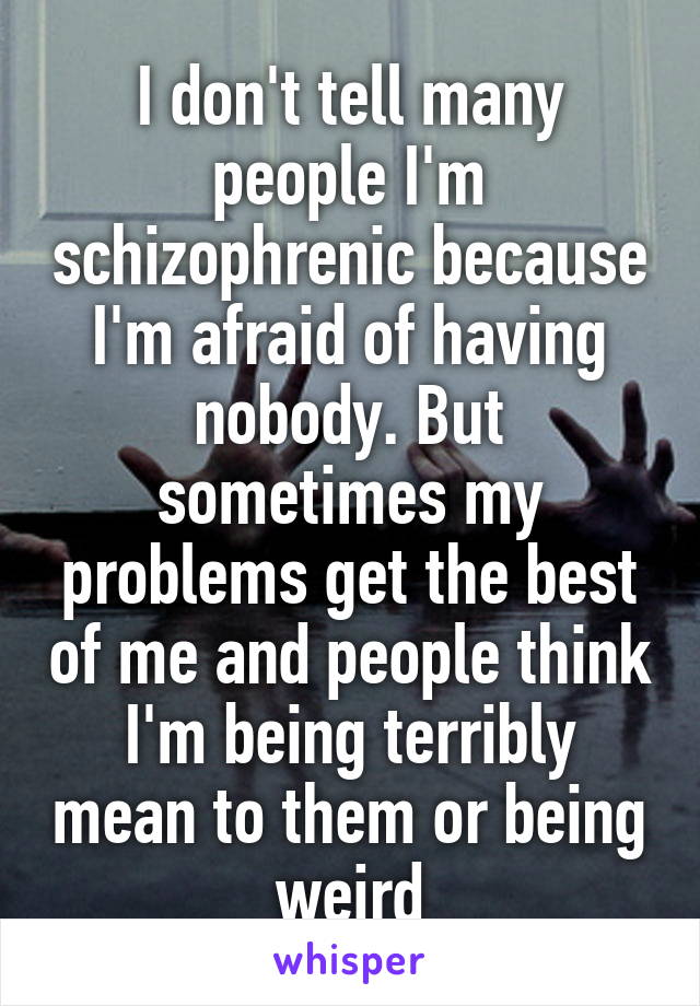 I don't tell many people I'm schizophrenic because I'm afraid of having nobody. But sometimes my problems get the best of me and people think I'm being terribly mean to them or being weird