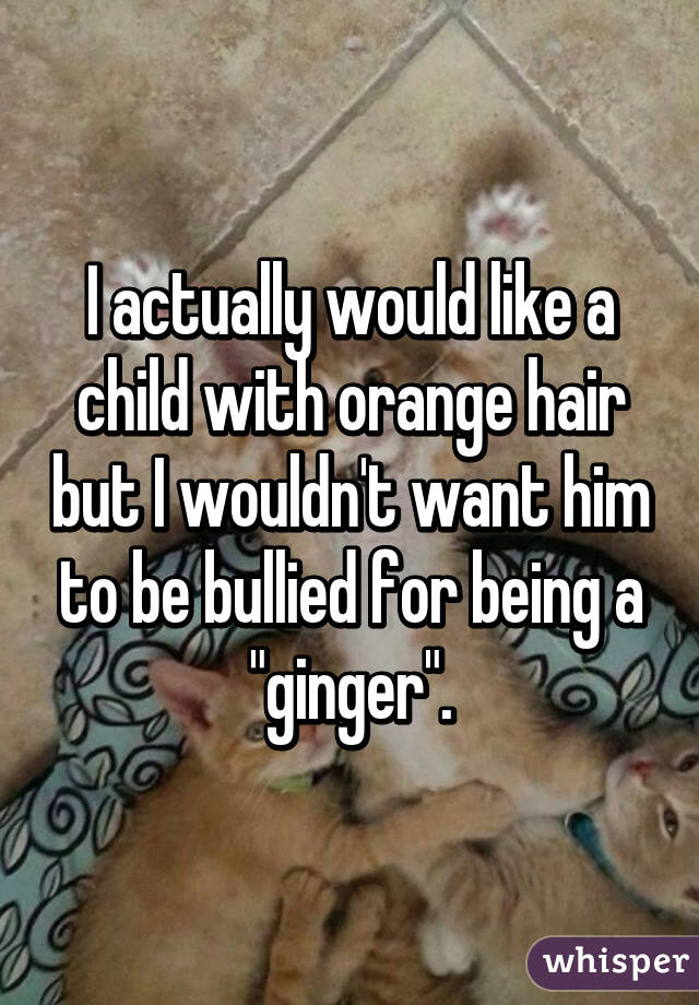 I actually would like a child with orange hair but I wouldn't want him to be bullied for being a "ginger".