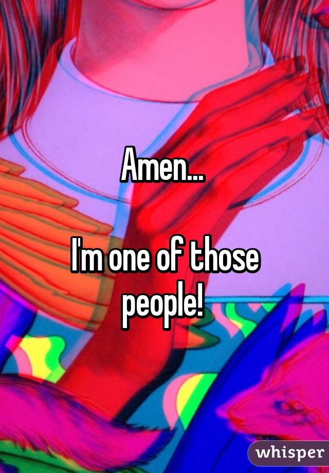 Amen... 

I'm one of those people! 