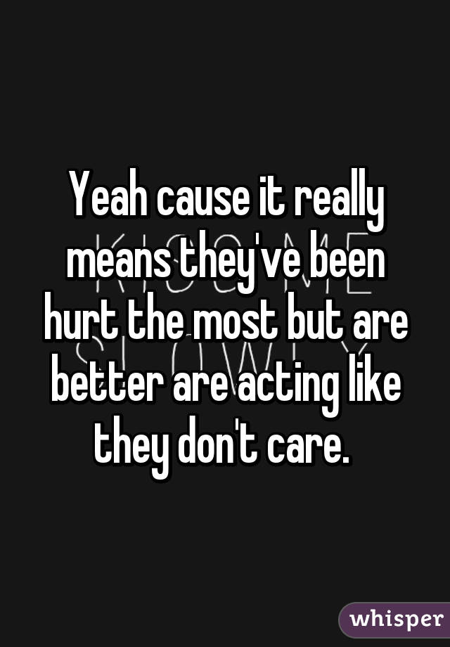 Yeah cause it really means they've been hurt the most but are better are acting like they don't care. 