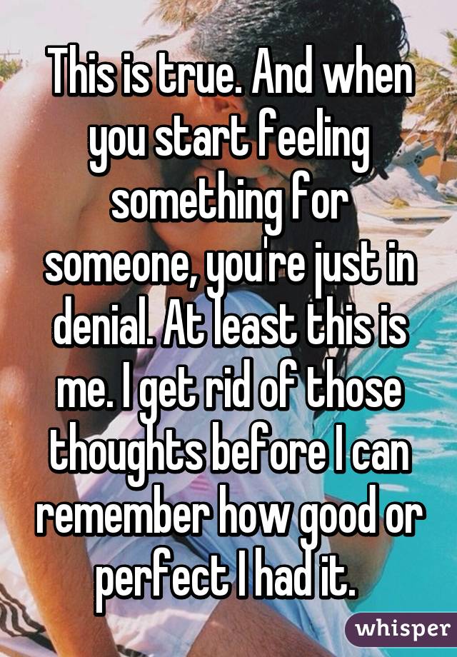 This is true. And when you start feeling something for someone, you're just in denial. At least this is me. I get rid of those thoughts before I can remember how good or perfect I had it. 