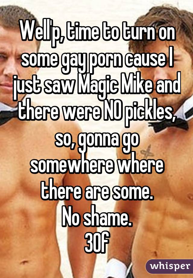 Well'p, time to turn on some gay porn cause I just saw Magic Mike and there were NO pickles, so, gonna go somewhere where there are some.
No shame.
30f