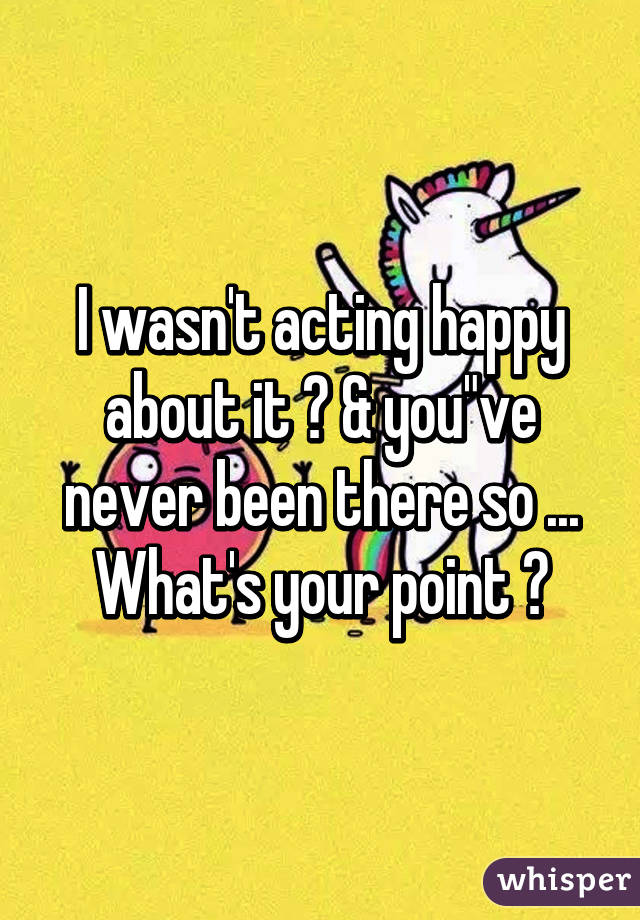 I wasn't acting happy about it ? & you"ve never been there so ... What's your point ?