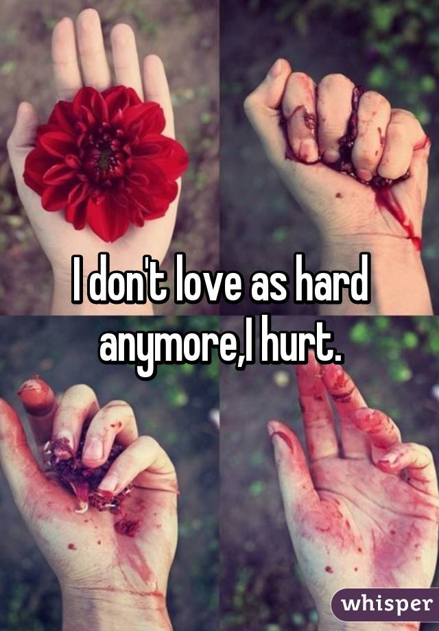 I don't love as hard anymore,I hurt.