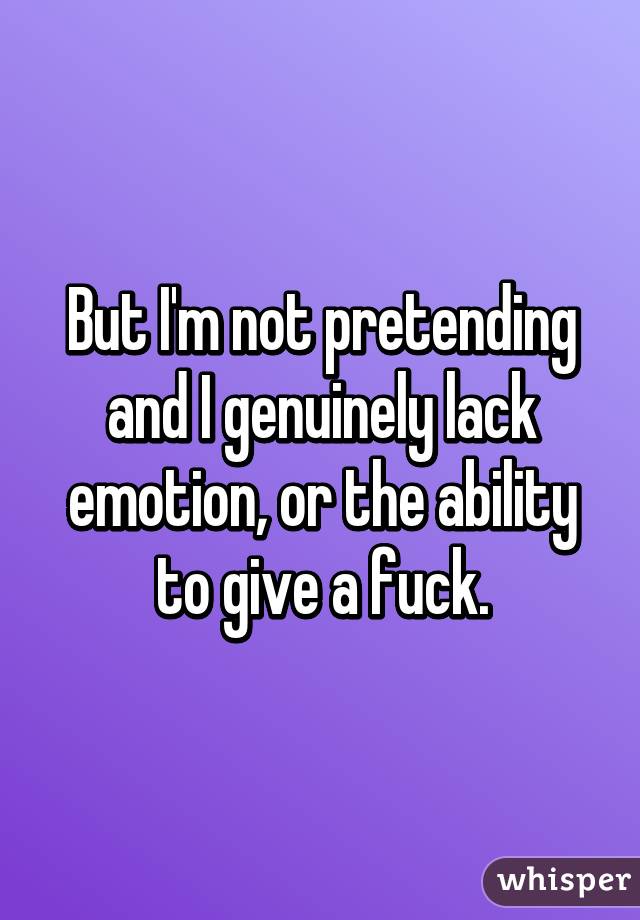 But I'm not pretending and I genuinely lack emotion, or the ability to give a fuck.