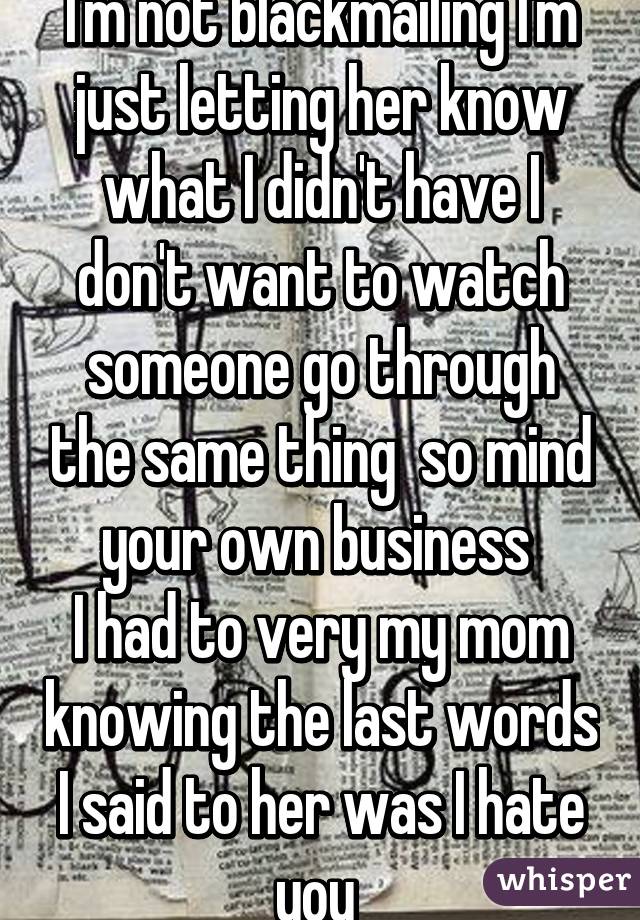 I'm not blackmailing I'm just letting her know what I didn't have I don't want to watch someone go through the same thing  so mind your own business 
I had to very my mom knowing the last words I said to her was I hate you 