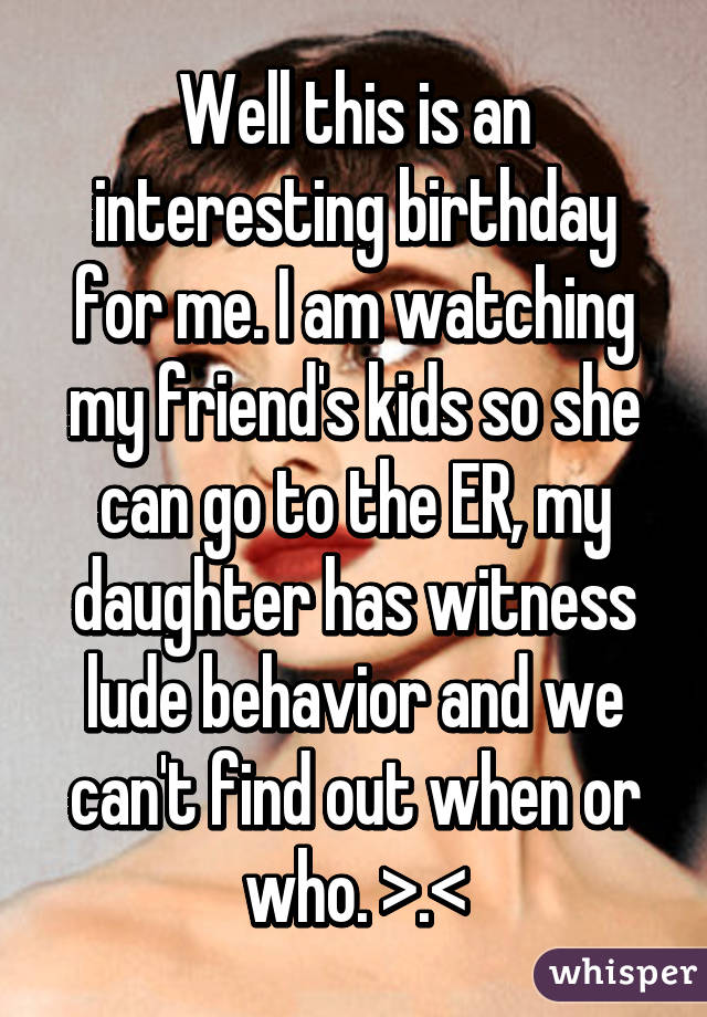 Well this is an interesting birthday for me. I am watching my friend's kids so she can go to the ER, my daughter has witness lude behavior and we can't find out when or who. >.<