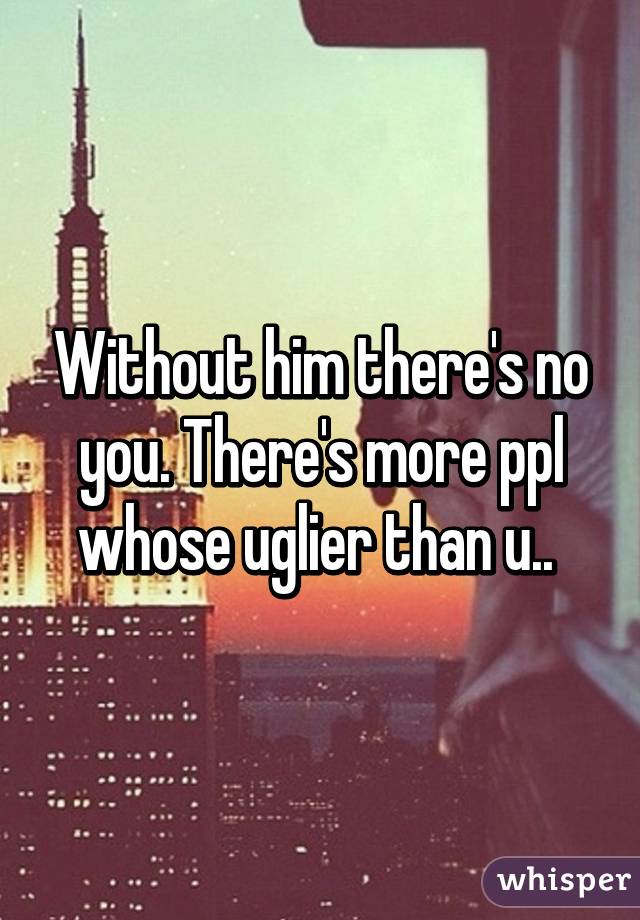 Without him there's no you. There's more ppl whose uglier than u.. 