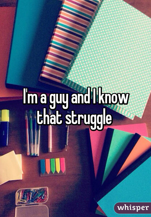 I'm a guy and I know that struggle 
