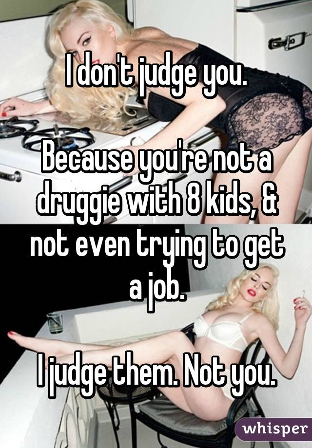 I don't judge you.

Because you're not a druggie with 8 kids, & not even trying to get a job.

I judge them. Not you.