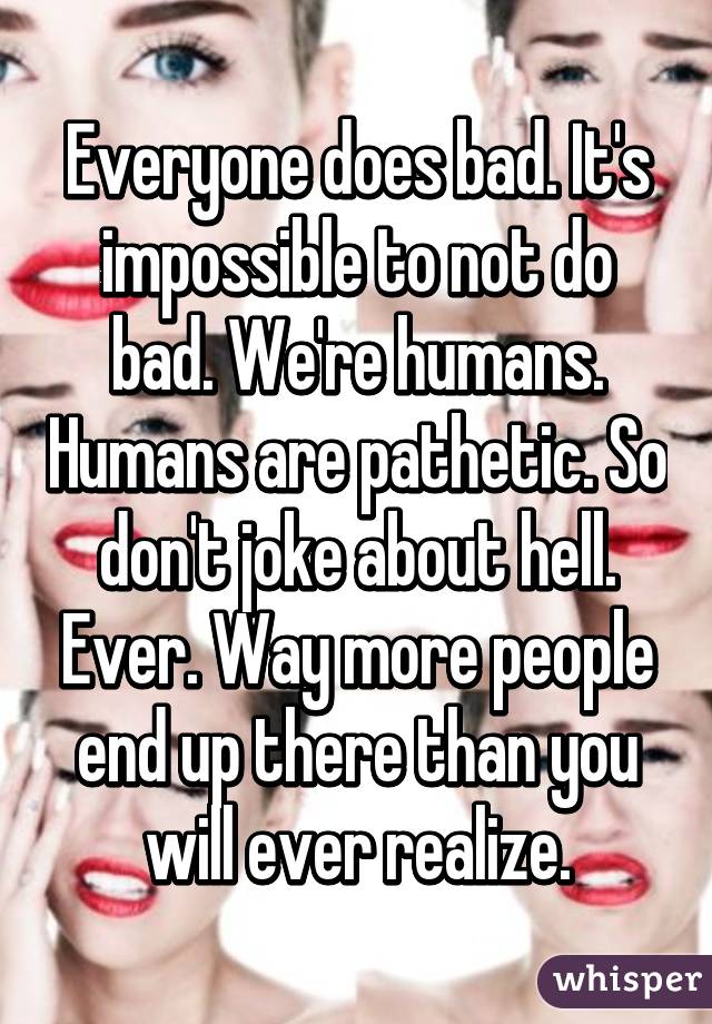 Everyone does bad. It's impossible to not do bad. We're humans. Humans are pathetic. So don't joke about hell. Ever. Way more people end up there than you will ever realize.