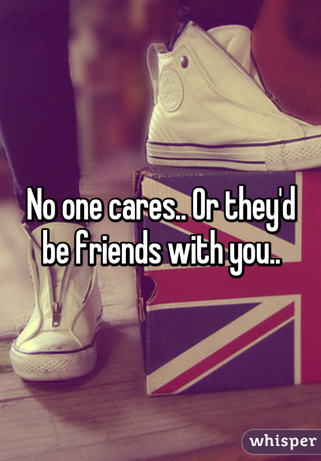 No one cares.. Or they'd be friends with you..