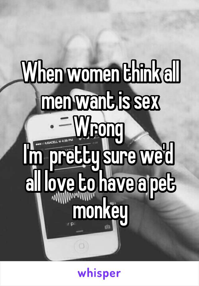 When women think all men want is sex
Wrong 
I'm  pretty sure we'd  all love to have a pet monkey