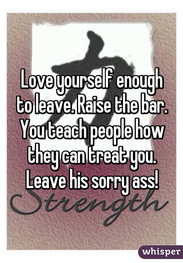 Love yourself enough to leave. Raise the bar. You teach people how they can treat you. Leave his sorry ass!