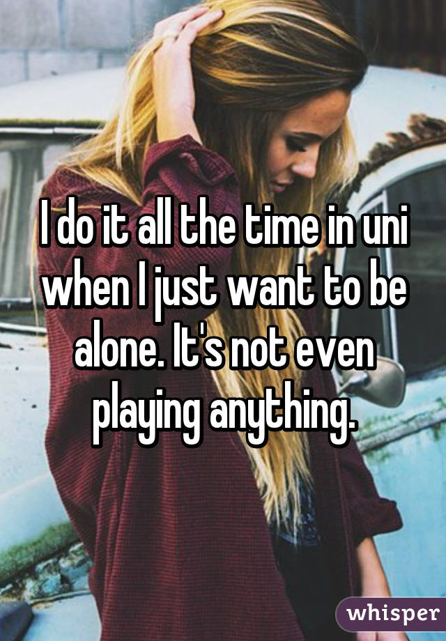 I do it all the time in uni when I just want to be alone. It's not even playing anything.