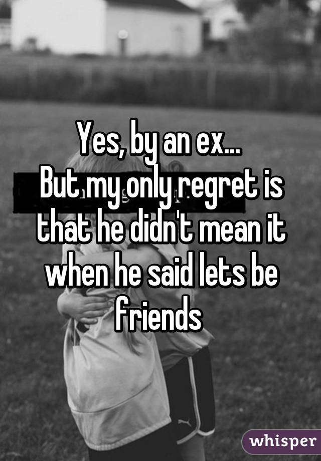 Yes, by an ex... 
But my only regret is that he didn't mean it when he said lets be friends 