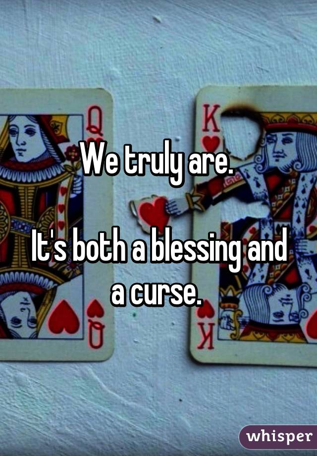 We truly are. 

It's both a blessing and a curse. 