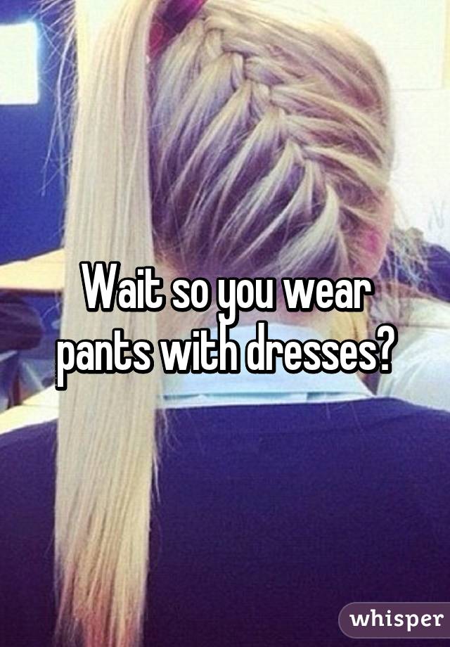 Wait so you wear pants with dresses?