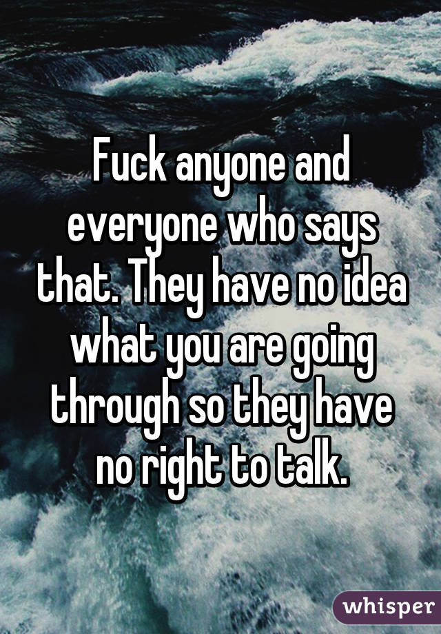 Fuck anyone and everyone who says that. They have no idea what you are going through so they have no right to talk.