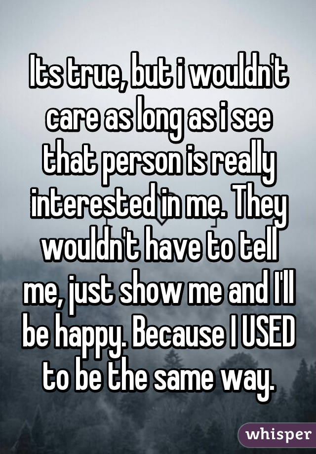 Its true, but i wouldn't care as long as i see that person is really interested in me. They wouldn't have to tell me, just show me and I'll be happy. Because I USED to be the same way.