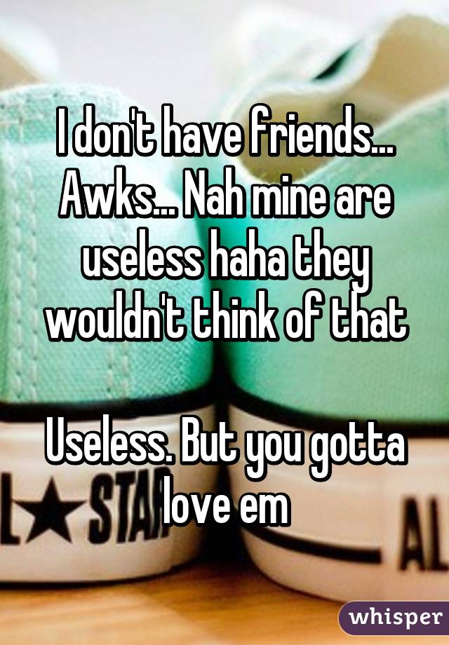 I don't have friends... Awks... Nah mine are useless haha they wouldn't think of that

Useless. But you gotta love em